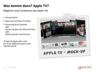 Was kommt dann? Apple TV?
Mögliche neue Funktionen des Apple TVs

 3D ohne Brille
 Apps auch auf dem Fernseher
 Steuerung durch Sprache
  oder
  Steuerung über das iPhone & iPad
  oder
  Steuerung über TouchScreen


 Egal ob Apple oder nicht:
Ein neues Bedienkonzept ist der
nächste Schritt.




 24   EuroCIS 2013
 
