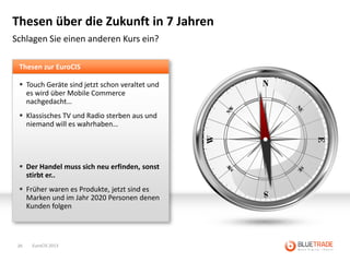Thesen über die Zukunft in 7 Jahren
Schlagen Sie einen anderen Kurs ein?

 Thesen zur EuroCIS

  Touch Geräte sind jetzt schon veraltet und
   es wird über Mobile Commerce
   nachgedacht…
  Klassisches TV und Radio sterben aus und
   niemand will es wahrhaben…




  Der Handel muss sich neu erfinden, sonst
   stirbt er..
  Früher waren es Produkte, jetzt sind es
   Marken und im Jahr 2020 Personen denen
   Kunden folgen




 26   EuroCIS 2013
 