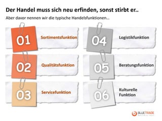 Der Handel muss sich neu erfinden, sonst stirbt er..
Aber davor nennen wir die typische Handelsfunktionen…



                 Sortimentsfunktion                     Logistikfunktion




                  Qualitätsfunktion                     Beratungsfunktion




                                                        Kulturelle
                  Servicefunktion
                                                        Funktion
 