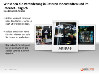 Wir sehen die Veränderung in unseren Innenstädten und im
Internet… täglich
Das Beispiel Adidas

 Adidas verkauft nicht nur
  über den Handel, sondern
  auch über eigene Shops.


 Adidas entwickelt neue
  Fashion Marken um sein
  Sortiment zu verbeitern.


 Der virtuelle Schuhwand
  bietet den Kunden alle
  Adidas Schuhe in einem
                                    Adidas
  Geschäft.




 30   EuroCIS 2013
 