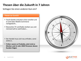 Thesen über die Zukunft in 7 Jahren
Schlagen Sie einen anderen Kurs ein?

 Thesen zur EuroCIS

  Touch Geräte sind jetzt schon veraltet und
   es wird über Mobile Commerce
   nachgedacht…
  Klassisches TV und Radio sterben aus und
   niemand will es wahrhaben…




  Der Handel muss sich neu erfinden, sonst
   stirbt er..
  Früher waren es Produkte, jetzt sind es
   Marken und im Jahr 2020 Personen denen
   Kunden folgen




 31   EuroCIS 2013
 