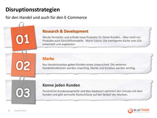 Disruptionsstrategien
für den Handel und auch für den E-Commerce


                     Research & Development
                     Werde Hersteller und erfinde neue Produkte für Deine Kunden… Aber nicht nur
                     Produkte auch Geschäftsmodelle. Marie Futura: Die intelligente Küche vom LEH
                     entwickelt und angeboten.



                     Marke
                     Nur Handelsmarken geben Kunden einen Unterschied. Die weiteren
                     Handelsfunktionen werden unwichtig. Marke und Emotion werden wichtig.




                     Kenne jeden Kunden
                     Persönliche Kundenansprache und dies lokalisiert optimiert den Umsatz mit dem
                     Kunden und gibt wertvolle Rückschlüsse auf den Bedarf des Markets.




 33   EuroCIS 2013
 