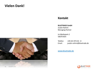 Vielen Dank!


                    Kontakt

                    BLUETRADE GmbH
                    Joubin Rahimi
                    Managing Partner

                    Im Mediapark 2
                    50670 Köln

                    Telefon:   +49 221 973 43 - 0
                    Email:     joubin.rahimi@bluetrade.de



                    www.bluetrade.de




34   EuroCIS 2013
 