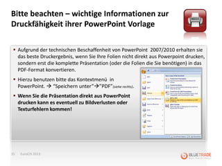 Bitte beachten – wichtige Informationen zur
Druckfähigkeit ihrer PowerPoint Vorlage

  Aufgrund der technischen Beschaffenheit von PowerPoint 2007/2010 erhalten sie
   das beste Druckergebnis, wenn Sie Ihre Folien nicht direkt aus Powerpoint drucken,
   sondern erst die komplette Präsentation (oder die Folien die Sie benötigen) in das
   PDF-Format konvertieren.
  Hierzu benutzen bitte das Kontextmenü in
   PowerPoint.  “Speichern unter””PDF”(siehe rechts).
  Wenn Sie die Präsentation direkt aus PowerPoint
   drucken kann es eventuell zu Bildverlusten oder
   Texturfehlern kommen!




35   EuroCIS 2013
 