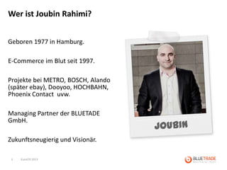 Wer ist Joubin Rahimi?


Geboren 1977 in Hamburg.

E-Commerce im Blut seit 1997.

Projekte bei METRO, BOSCH, Alando
(später ebay), Dooyoo, HOCHBAHN,
Phoenix Contact uvw.

Managing Partner der BLUETADE
GmbH.

Zukunftsneugierig und Visionär.

 5   EuroCIS 2013
 