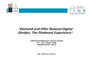“Demand and Offer Related Digital
Divides: The Piedmont Experience”
                      Experience”

       EUROPEAN KNOWLEDGE SOCIETY FORUM
             23rd – 25th October 2008
              AMAROUSSION - Hellas




              Dr. Enrico Ferro
 