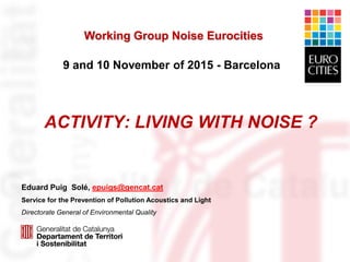 ACTIVITY: LIVING WITH NOISE ?
Eduard Puig Solé, epuigs@gencat.cat
Service for the Prevention of Pollution Acoustics and Light
Directorate General of Environmental Quality
Working Group Noise Eurocities
9 and 10 November of 2015 - Barcelona
 