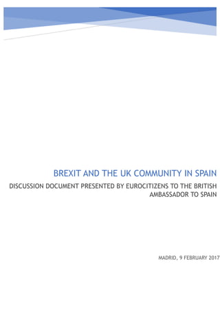  
BREXIT AND THE UK COMMUNITY IN SPAIN
DISCUSSION DOCUMENT PRESENTED BY EUROCITIZENS TO THE BRITISH
AMBASSADOR TO SPAIN
MADRID, 9 FEBRUARY 2017
 
