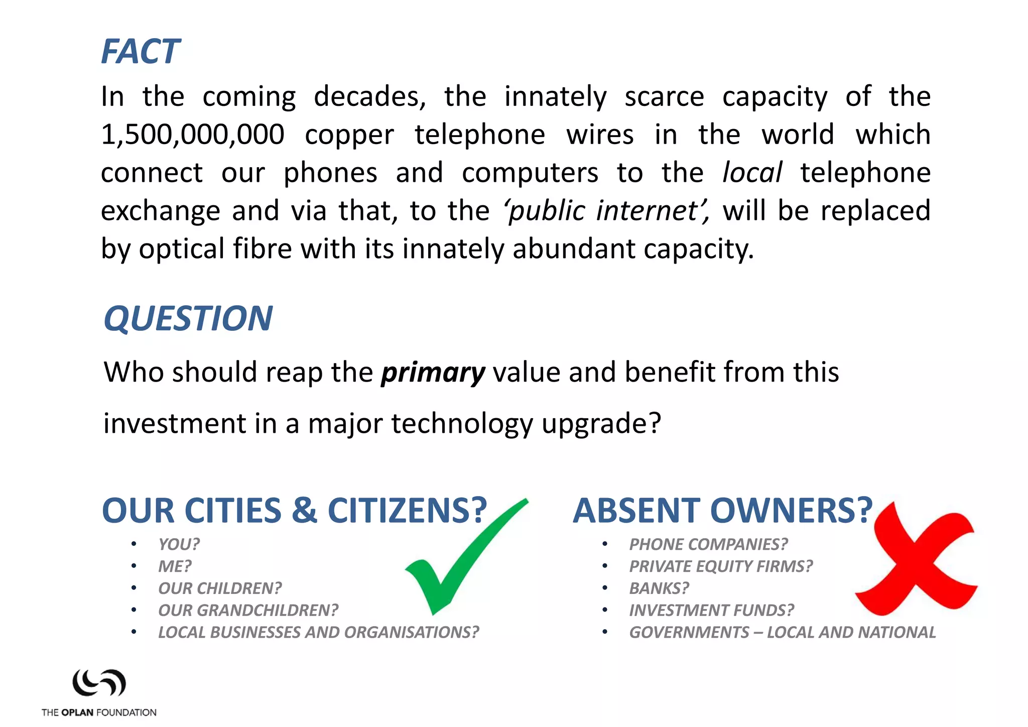 FACT
In the coming decades, the innately scarce capacity of the
1,500,000,000 copper telephone wires in the world which
connect our phones and computers to the local telephone
exchange and via that, to the ‘public internet’, will be replaced
by optical fibre with its innately abundant capacity.

QUESTION
Who should reap the primary value and benefit from this 
investment in a major technology upgrade?

OUR CITIES & CITIZENS?                      ABSENT OWNERS?
  •   YOU?                                   •   PHONE COMPANIES?
  •   ME?                                    •   PRIVATE EQUITY FIRMS?
  •   OUR CHILDREN?                          •   BANKS?
  •   OUR GRANDCHILDREN?                     •   INVESTMENT FUNDS?
  •   LOCAL BUSINESSES AND ORGANISATIONS?    •   GOVERNMENTS – LOCAL AND NATIONAL
 