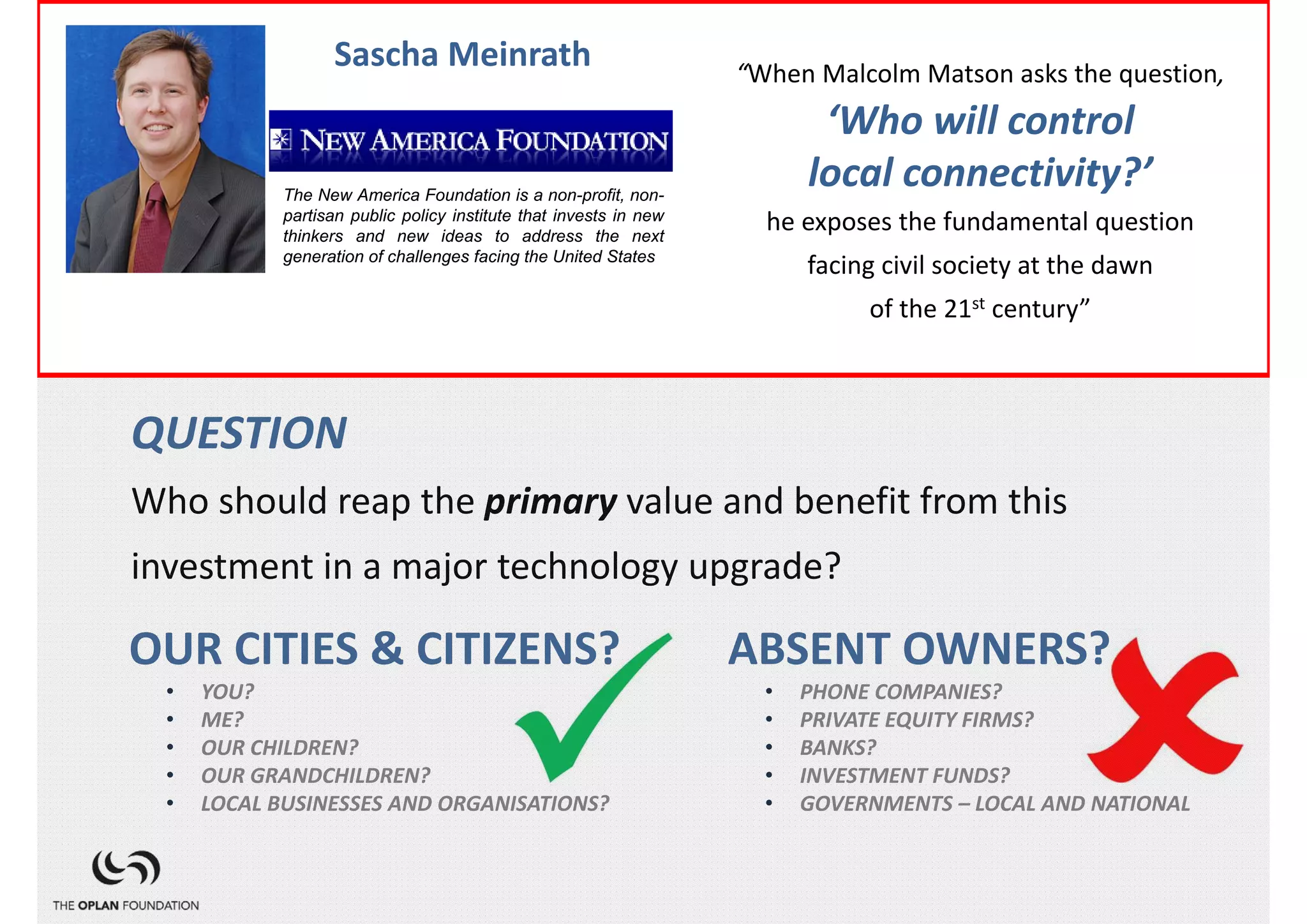 FACT              Sascha Meinrath                       “When Malcolm Matson asks the question, 
                 Director, Open Technology Initiative
In the coming decades, the innately scarce capacity of the   ‘Who will control 
1,500,000,000America Foundation istelephone wires local connectivity?’  
          The New
                       copper a non-profit, non-             in the world which
connect our public new ideas toand computers he exposes the fundamental question 
          partisan
                   phones that invests in next
          thinkers and
                         policy institute
                                          address the
                                                      new
                                                          to the local telephone
exchange generation of challenges facing toUnited States
            and via that, the the ‘public internet’, will be replaced
                                                           facing civil society at the dawn 
by optical fibre with its innately abundant capacity. st century”of the 21



QUESTION
Who should reap the primary value and benefit from this 
investment in a major technology upgrade?

OUR CITIES & CITIZENS?                                  ABSENT OWNERS?
   •   YOU?                                               •   PHONE COMPANIES?
   •   ME?                                                •   PRIVATE EQUITY FIRMS?
   •   OUR CHILDREN?                                      •   BANKS?
   •   OUR GRANDCHILDREN?                                 •   INVESTMENT FUNDS?
   •   LOCAL BUSINESSES AND ORGANISATIONS?                •   GOVERNMENTS – LOCAL AND NATIONAL
 