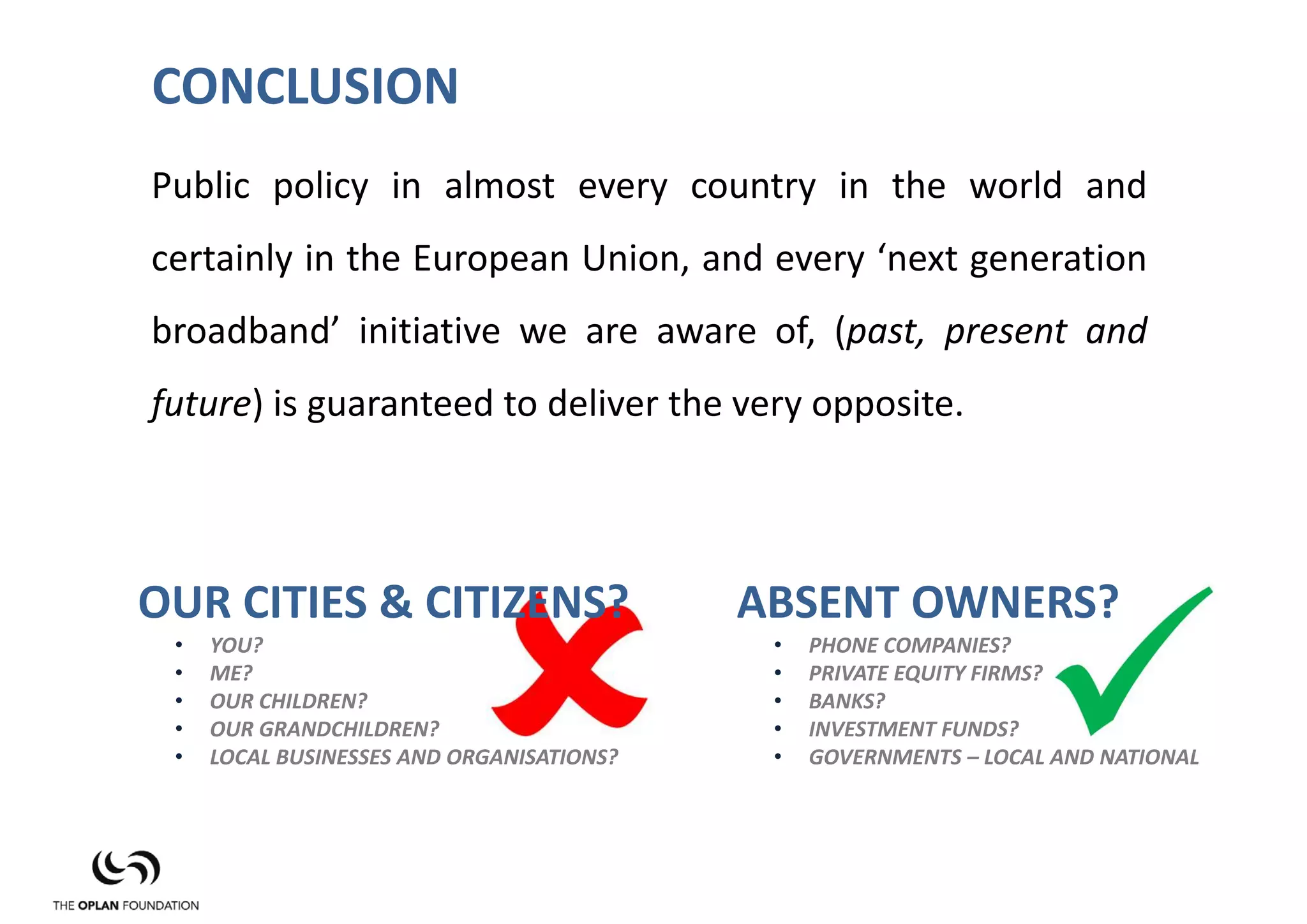 CONCLUSION
Public policy in almost every country in the world and
certainly in the European Union, and every ‘next generation
broadband’ initiative we are aware of, (past, present and
future) is guaranteed to deliver the very opposite.




OUR CITIES & CITIZENS?                     ABSENT OWNERS?
 •   YOU?                                   •   PHONE COMPANIES?
 •   ME?                                    •   PRIVATE EQUITY FIRMS?
 •   OUR CHILDREN?                          •   BANKS?
 •   OUR GRANDCHILDREN?                     •   INVESTMENT FUNDS?
 •   LOCAL BUSINESSES AND ORGANISATIONS?    •   GOVERNMENTS – LOCAL AND NATIONAL
 