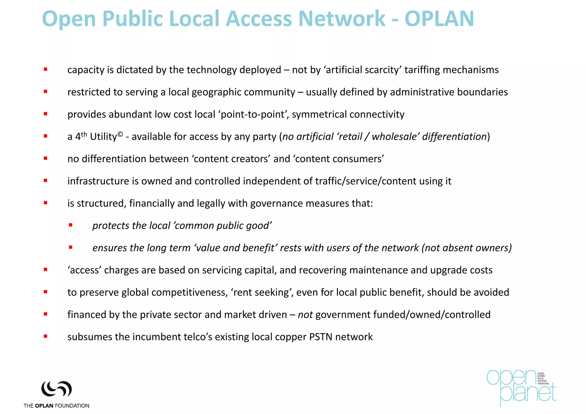 Open Public Local Access Network ‐ OPLAN
   capacity is dictated by the technology deployed – not by ‘artificial scarcity’ tariffing mechanisms
   restricted to serving a local geographic community – usually defined by administrative boundaries

   provides abundant low cost local ‘point‐to‐point’, symmetrical connectivity
   a 4th Utility© ‐ available for access by any party (no artificial ‘retail / wholesale’ differentiation)
   no differentiation between ‘content creators’ and ‘content consumers’ 

   infrastructure is owned and controlled independent of traffic/service/content using it
   is structured, financially and legally with governance measures that:
         protects the local ’common public good’
         ensures the long term ‘value and benefit’ rests with users of the network (not absent owners)
   ‘access’ charges are based on servicing capital, and recovering maintenance and upgrade costs
   to preserve global competitiveness, ‘rent seeking’, even for local public benefit, should be avoided

   financed by the private sector and market driven – not government funded/owned/controlled
   subsumes the incumbent telco’s existing local copper PSTN network
 