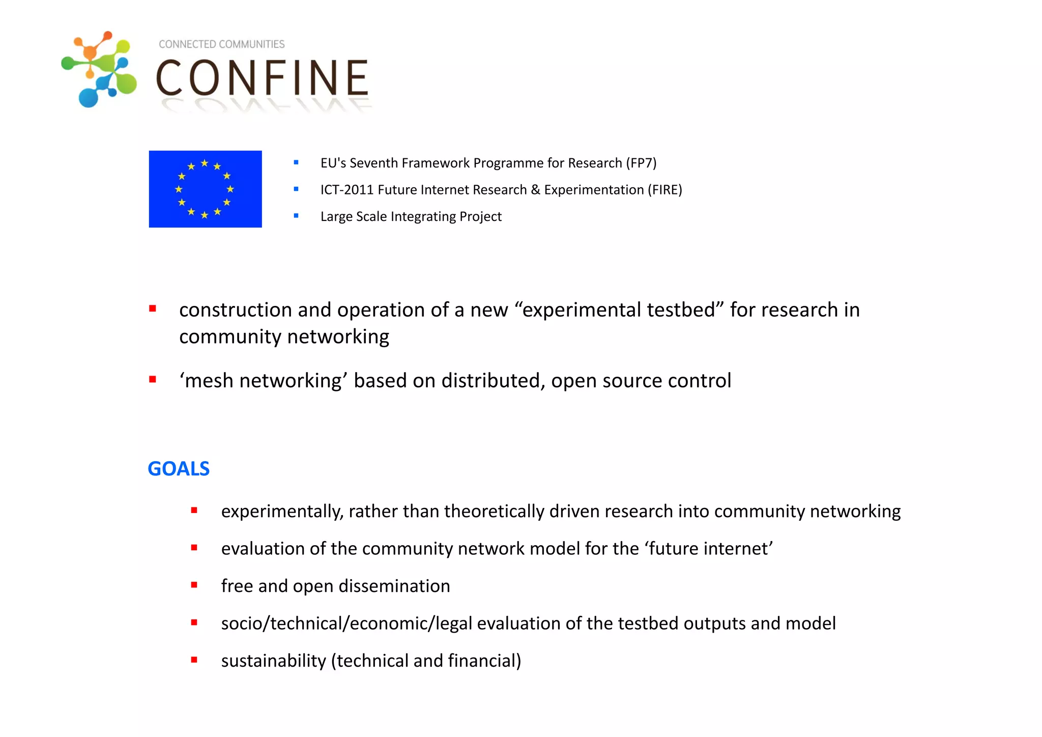    EU's Seventh Framework Programme for Research (FP7)
                    ICT‐2011 Future Internet Research & Experimentation (FIRE)
                    Large Scale Integrating Project




 construction and operation of a new “experimental testbed” for research in 
  community networking
 ‘mesh networking’ based on distributed, open source control


GOALS
       experimentally, rather than theoretically driven research into community networking
       evaluation of the community network model for the ‘future internet’
       free and open dissemination
       socio/technical/economic/legal evaluation of the testbed outputs and model
       sustainability (technical and financial)  
 