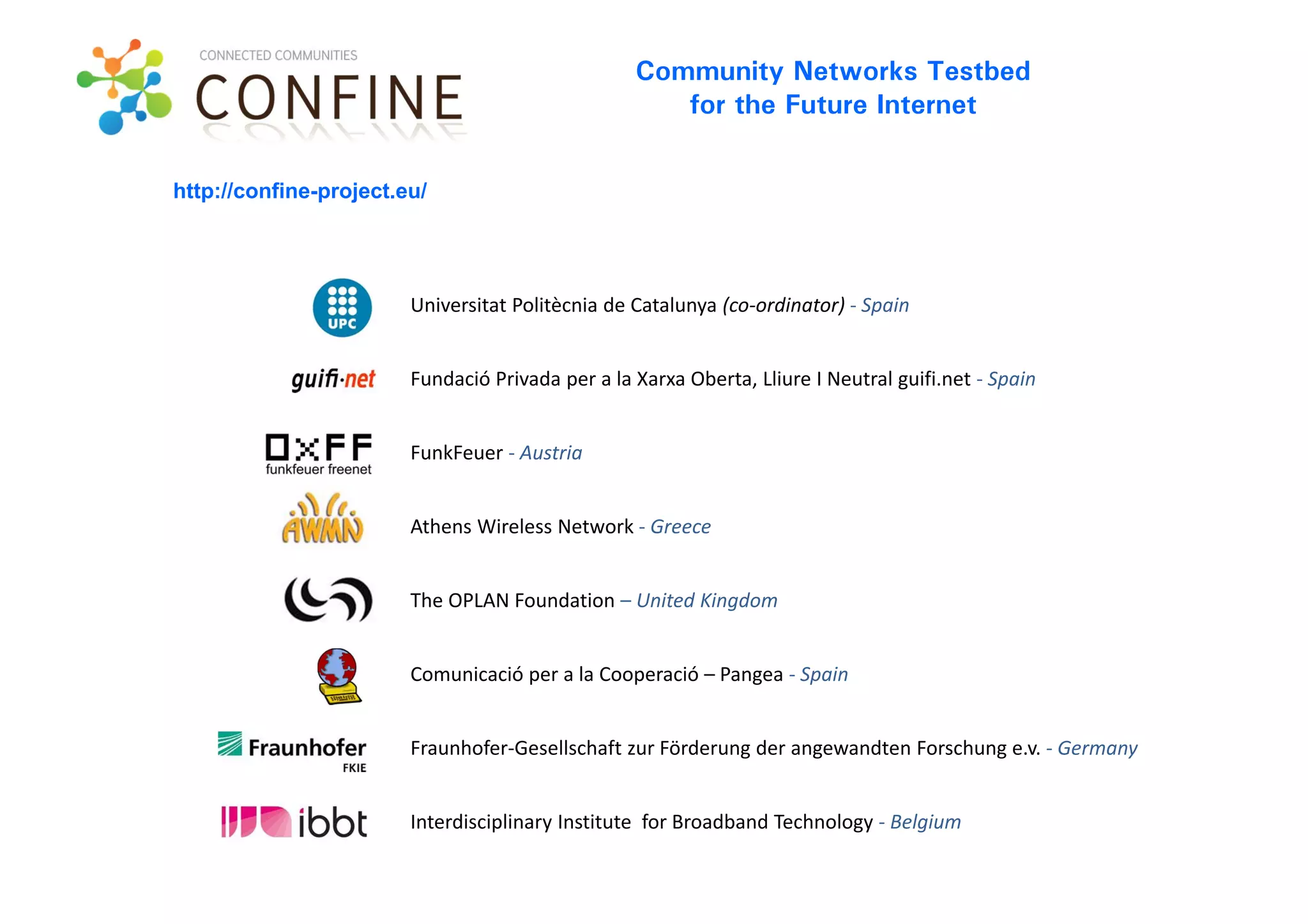 Community Networks Testbed
                                                     for the Future Internet


http://confine-project.eu/




                        Universitat Politècnia de Catalunya (co‐ordinator) ‐ Spain


                        Fundació Privada per a la Xarxa Oberta, Lliure I Neutral guifi.net ‐ Spain


                        FunkFeuer ‐ Austria


                        Athens Wireless Network ‐ Greece


                        The OPLAN Foundation – United Kingdom


                        Comunicació per a la Cooperació – Pangea ‐ Spain


                        Fraunhofer‐Gesellschaft zur Förderung der angewandten Forschung e.v. ‐ Germany


                        Interdisciplinary Institute  for Broadband Technology ‐ Belgium
 
