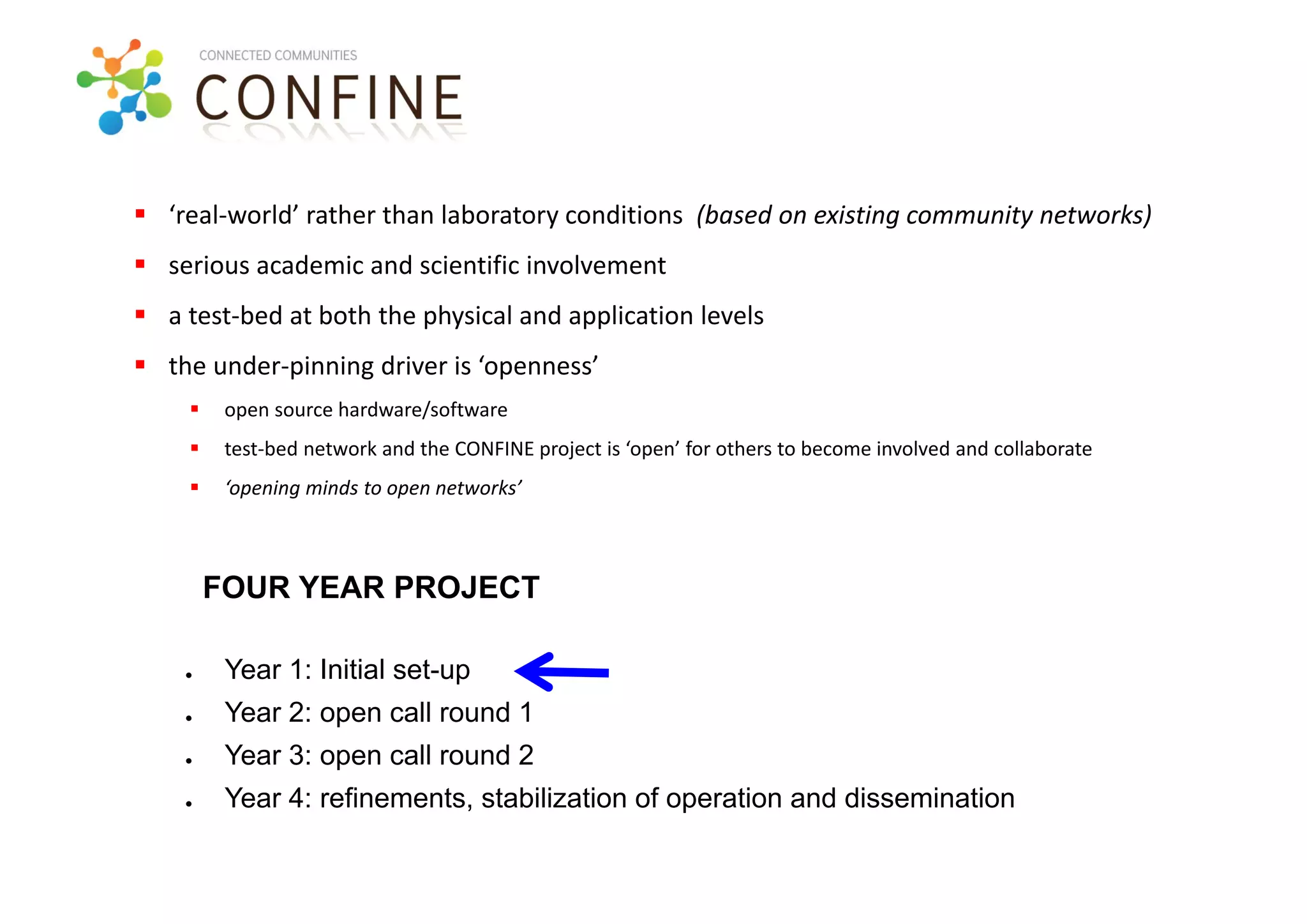  ‘real‐world’ rather than laboratory conditions  (based on existing community networks)
 serious academic and scientific involvement 
 a test‐bed at both the physical and application levels
 the under‐pinning driver is ‘openness’ 
        open source hardware/software
        test‐bed network and the CONFINE project is ‘open’ for others to become involved and collaborate
        ‘opening minds to open networks’



        FOUR YEAR PROJECT

    ●    Year 1: Initial set-up
    ●    Year 2: open call round 1
    ●    Year 3: open call round 2
    ●    Year 4: refinements, stabilization of operation and dissemination
 