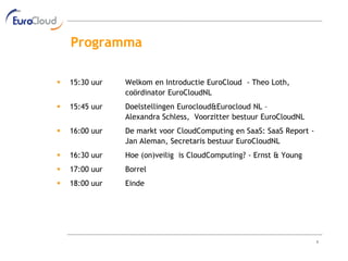 Programma

   15:30 uur   Welkom en Introductie EuroCloud - Theo Loth,
                coördinator EuroCloudNL
   15:45 uur   Doelstellingen Eurocloud&Eurocloud NL –
                Alexandra Schless, Voorzitter bestuur EuroCloudNL
   16:00 uur   De markt voor CloudComputing en SaaS: SaaS Report -
                Jan Aleman, Secretaris bestuur EuroCloudNL
   16:30 uur   Hoe (on)veilig is CloudComputing? - Ernst & Young
   17:00 uur   Borrel
   18:00 uur   Einde




                                                                      1
 