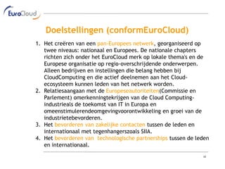Doelstellingen (conformEuroCloud)
1. Het creëren van een pan-Europees netwerk, georganiseerd op
   twee niveaus: nationaal en Europees. De nationale chapters
   richten zich onder het EuroCloud merk op lokale thema's en de
   Europese organisatie op regio-overschrijdende onderwerpen.
   Alleen bedrijven en instellingen die belang hebben bij
   CloudComputing en die actief deelnemen aan het Cloud-
   ecosysteem kunnen leden van het netwerk worden.
2. Relatiesaangaan met de Europeseautoriteiten(Commissie en
   Parlement) omerkenningtekrijgen van de Cloud Computing-
   industrieals de toekomst van IT in Europa en
   omeenstimulerendeomgevingvoorontwikkeling en groei van de
   industrietebevorderen.
3. Het bevorderen van zakelijke contacten tussen de leden en
   internationaal met tegenhangerszoals SIIA.
4. Het bevorderen van technologische partnerships tussen de leden
   en internationaal.
                                                              10
 