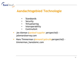 Aandachtsgebied Technologie

       •   Standaards
       •   Security
       •   Virtualisering
       •   Interoperability
       •   Continuïteit
 Jan Aleman (aanbod/supplier perspectief) –
  jaleman@servoy.com
 Hans Timmerman (demand/gebruiksperspectief) –
  timmerman_hans@emc.com




                                                  13
 