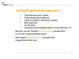 Aandachtsgebied Management
       •   Transitienaarcloud vendor
       •   Transitienaarcloud gebruik
       •   Code of Conduct voorcloud vendors
       •   Best practices
       •   Continuïteit
       •   Corporate Social Responsibility (inclusiefGreen IT)
 Maurice van der Woude(aanbod/supplierperspectief) –
  m.van.der.woude@netsourcing.nl
 Mark Appel (demand/gebruiksperspectief) –
  mappel@twinfield.com




                                                                 14
 