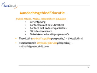 AandachtsgebiedEducatie
Public Affairs, Media, Research en Educatie
        •    Berichtgeving
        •    Contacten met beleidsmakers
        •    Contact met andereorganisaties
        •    Stimulerenresearch
        •    Ontwikkeleneducatieprogramma’s
 Theo Loth (aanbod/supplierperspectief) – theo@loth.nl
 Richard Nijhoff demand/gebruiksperspectief) –
  r.nijhoff@greencat-it.com




                                                          15
 