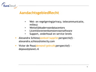 AandachtsgebiedRecht

       •   Wet- en regelgeving(privacy, telecommunicatie,
           milieu)
       •   Wettelijkkadervoordatacenters
       •   Licentieovereenkomstenvoorsoftware
       •   Support, onderhoud en service levels
 Alexandra Schless(aanbod/supplierperspectief) –
  alexandra.schless@telecity.com
 Victor de Pous(demand/gebruiksperspectief) –
  depous@planet.nl




                                                            16
 