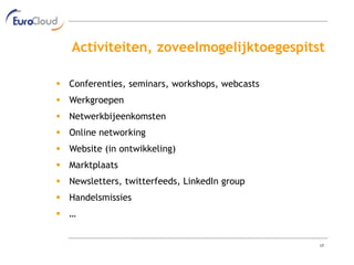 Activiteiten, zoveelmogelijktoegespitst

 Conferenties, seminars, workshops, webcasts
 Werkgroepen
 Netwerkbijeenkomsten
 Online networking
 Website (in ontwikkeling)
 Marktplaats
 Newsletters, twitterfeeds, LinkedIn group
 Handelsmissies
 …


                                                17
 