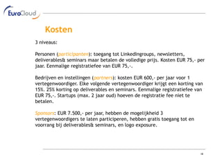 Kosten
3 niveaus:

Personen (participanten): toegang tot LinkedIngroups, newsletters,
deliverables& seminars maar betalen de volledige prijs. Kosten EUR 75,- per
jaar. Eenmalige registratiefee van EUR 75,-.

Bedrijven en instellingen (partners): kosten EUR 600,- per jaar voor 1
vertegenwoordiger. Elke volgende vertegenwoordiger krijgt een korting van
15%. 25% korting op deliverables en seminars. Eenmalige registratiefee van
EUR 75,-. Startups (max. 2 jaar oud) hoeven de registratie fee niet te
betalen.

Sponsors: EUR 7.500,- per jaar, hebben de mogelijkheid 3
vertegenwoordigers te laten participeren, hebben gratis toegang tot en
voorrang bij deliverables& seminars, en logo exposure.




                                                                         18
 