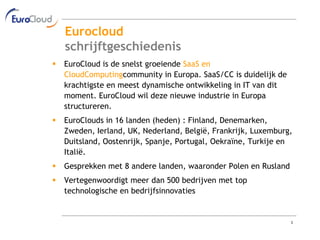 Eurocloud
    schrijftgeschiedenis
   EuroCloud is de snelst groeiende SaaS en
    CloudComputingcommunity in Europa. SaaS/CC is duidelijk de
    krachtigste en meest dynamische ontwikkeling in IT van dit
    moment. EuroCloud wil deze nieuwe industrie in Europa
    structureren.
   EuroClouds in 16 landen (heden) : Finland, Denemarken,
    Zweden, Ierland, UK, Nederland, België, Frankrijk, Luxemburg,
    Duitsland, Oostenrijk, Spanje, Portugal, Oekraïne, Turkije en
    Italië.
   Gesprekken met 8 andere landen, waaronder Polen en Rusland
   Vertegenwoordigt meer dan 500 bedrijven met top
    technologische en bedrijfsinnovaties


                                                                 3
 
