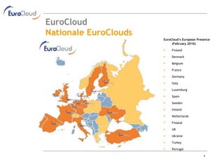 EuroCloud
Nationale EuroClouds
                       EuroCloud’s European Presence
                            (February 2010)

                           Finland

                           Denmark

                           Belgium

                           France

                           Germany

                           Italy

                           Luxemburg

                           Spain

                           Sweden

                           Ireland

                           Netherlands

                           Finland

                           UK

                           Ukraine

                           Turkey

                           Portugal

                                                4
 
