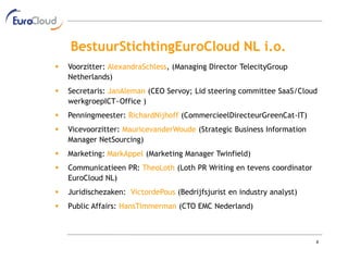 BestuurStichtingEuroCloud NL i.o.
   Voorzitter: AlexandraSchless, (Managing Director TelecityGroup
    Netherlands)
   Secretaris: JanAleman (CEO Servoy; Lid steering committee SaaS/Cloud
    werkgroepICT~Office )
   Penningmeester: RichardNijhoff (CommercieelDirecteurGreenCat-IT)
   Vicevoorzitter: MauricevanderWoude (Strategic Business Information
    Manager NetSourcing)
   Marketing: MarkAppel (Marketing Manager Twinfield)
   Communicatieen PR: TheoLoth (Loth PR Writing en tevens coordinator
    EuroCloud NL)
   Juridischezaken: VictordePous (Bedrijfsjurist en industry analyst)
   Public Affairs: HansTimmerman (CTO EMC Nederland)



                                                                         8
 