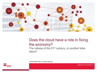Does the cloud have a role in fixing
the economy?
The railway of the 21st century, or another false
dawn?


© CGI GROUP INC. All rights reserved

                                         _experience the commitment TM
 