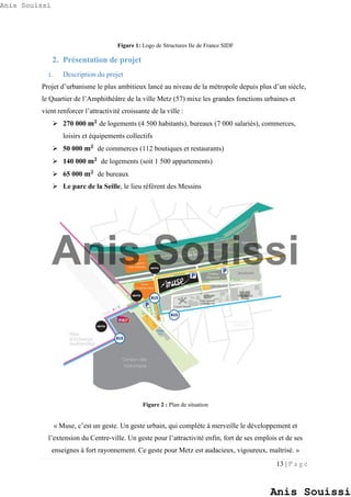 13 | P a g e
Figure 1: Logo de Structures Ile de France SIDF
2. Présentation de projet
i. Description du projet
Projet d’urbanisme le plus ambitieux lancé au niveau de la métropole depuis plus d’un siècle,
le Quartier de l’Amphithéâtre de la ville Metz (57) mixe les grandes fonctions urbaines et
vient renforcer l’attractivité croissante de la ville :
 270 000 𝐦 𝟐
de logements (4 500 habitants), bureaux (7 000 salariés), commerces,
loisirs et équipements collectifs
 50 000 𝐦 𝟐
de commerces (112 boutiques et restaurants)
 140 000 𝐦 𝟐
de logements (soit 1 500 appartements)
 65 000 𝐦 𝟐
de bureaux
 Le parc de la Seille, le lieu référent des Messins
Figure 2 : Plan de situation
« Muse, c’est un geste. Un geste urbain, qui complète à merveille le développement et
l’extension du Centre-ville. Un geste pour l’attractivité enfin, fort de ses emplois et de ses
enseignes à fort rayonnement. Ce geste pour Metz est audacieux, vigoureux, maîtrisé. »
Anis Souissi
Anis Souissi
Anis Souissi
 