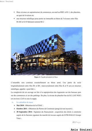 15 | P a g e
 Deux niveaux en suprastructure de commerces, un mail au RDC et R+1, des placettes,
un quai de livraison etc.
 une structure métallique pour porter un immeuble en béton de 5 niveaux entre files
B1-B3 et G-N bâtiment nommé B3.2
Figure 4 : Façade principale de Muse
L’ensemble sera construit essentiellement en béton armé. Une partie du socle
longitudinalement entre files B1 et B4 ; transversalement entre files K et N sera en structure
métallique, appelée « pont bâti ».
La complexité de cet ouvrage est liée à la superposition des logements sur des bureaux puis
sur des commerces et sur des parkings. De plus, le niveau du plancher bas de R-2 (165 NGF)
est environ à 2,65 m sous la nappe.
iv. Le calendrier de muse
 Mai 2010 : Obtention de la CDAC ;
 Octobre 2011 : Obtention du Permis de Construire (purgé de tout recours) ;
 30 Septembre 2014 : Signature du financement ; acquisition des droits à construire
auprès de la Saremm signature du marché de travaux auprès de GTM-HALLE Groupe
Vinci ;
Anis Souissi
Anis Souissi
Anis Souissi
 