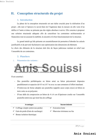 17 | P a g e
II. Conception structurale du projet
1. Introduction
La phase de la conception structurale est une tâche cruciale pour la réalisation d’un
projet ; elle met à l’épreuve le savoir-faire de l’ingénieur dans la mesure où elle varie d’un
édifice à l’autre et donc ne présente pas des règles absolues à suivre. Elle consiste à proposer
une solution structurale adéquate afin de concrétiser les contraintes architecturales et
financières tout en assurant la stabilité, la sécurité et le bon fonctionnement de la structure.
Le grand intérêt qu’elle présente est essentiellement de permettre d’aborder les calculs
justificatifs et de parvenir facilement à une optimisation des dimensions du bâtiment.
Le choix des éléments de la structure doit être de façon judicieuse mettant en relief tout
l’ensemble de ces contraintes.
2. Planchers
i. Présentation des variantes :
 Variante 1 : Plancher à entrevous
Très couramment utilisé dans la construction des maisons individuelles.
Il est constitué :
- Des poutrelles préfabriquées en béton armé ou béton précontraint disposées
parallèlement et espacées de 0.5 m à 0.7 m avec ou sans armatures d’effort tranchant.
- D’entrevous de forme adoptée aux poutrelles (appelés aussi corps creux) en béton en
terre cuite ou en polyester.
- D’une dalle de compression en béton de 4 à 6 cm d’épaisseur coulée sur l’ensemble
poutrelle-entrevous qui tient lieu de coffrage
Avantages Inconvénients
 Coffrage simple (entrevous perdu)
 Gain de poids (Gain de surcharge)
 Bonne isolation thermique
 Exécution lente
 Mauvaise résistance au feu
Anis Souissi
Anis Souissi
Anis Souissi
 