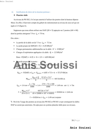 20 | P a g e
iii. Justification de choix de la structure porteuse :
 Plancher dalle
Au niveau du PH SS2, il n’est pas autorisé d’utiliser des poutres dont la hauteur dépasse
40cm. En effet, il faut tenir compte du gabarit de stationnement au niveau du sous-sol qui est
égale à 2.5 (figure 6).
Supposons que nous allons utiliser une DAP (20 + 5) appuyée sur 2 poutres (60 × 40)
dont les portées atteignent 7.9 m : lp = 7.9 m.
On a alors :
 La portée de la dalle est de 7.5 m : linf = 7.5 m
 Le poids propre de DAP(20 + 5) = 4.35 KN/m2
 Charges permanentes additionnelles sur la dalle : G′
= 0 KN/m2
 Charges d’exploitation appliquées à la dalle : Q = 2.5 KN/m2
Donc : P(DAP) = 4.35 + 0 + 2.5 = 6.85 KN/m2
 Le poids propre de la poutre :
Ppoutre = b × h × γbéton = 0.6 × 0.4 × 25 = 6 KN/m
 Charges appliquées à la poutre à l’ELS :
PELS = P(DAP) × linf + Ppoutre = 6.85 × 7.5 + 6 = 57.37 KN/m
MELS =
PELS × lp
2
8
=
57.37 × 7.9 2
8
= 447.56 KN. m
flim = 1.4 cm +
L − 7m
1000
= 1.4 +
(7.9 − 7) × 100
1000
= 1.49 cm car : L > 7m
f =
MELS × l 2
10 × E × I
=
447.56 × 7.9 2
10 × 33000 × 103 × 0.0032
= 0.0264 m = 2.64 cm
f = 0.0264 m > flim = 1.49 cm à rejeter
 On évite l’usage des poutres au niveau des PH SS2 et PH SS1 et par conséquent les dalles
DAP ne seront pas autorisées. On opte pour un système plancher dalle pour ces niveaux.
Anis Souissi
Anis Souissi
Anis Souissi
 