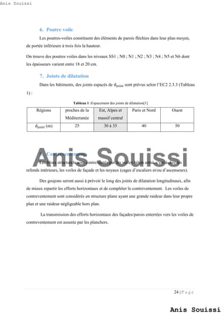 24 | P a g e
6. Poutre voile
Les poutres-voiles constituent des éléments de parois fléchies dans leur plan moyen,
de portée inférieure à trois fois la hauteur.
On trouve des poutres voiles dans les niveaux SS1 ; N0 ; N1 ; N2 ; N3 ; N4 ; N5 et N6 dont
les épaisseurs varient entre 18 et 20 cm.
7. Joints de dilatation
Dans les bâtiments, des joints espacés de djoint sont prévus selon l’EC2 2.3.3 (Tableau
1) :
Tableau 1 :Espacement des joints de dilatation[1]
Régions proches de la
Méditerranée
Est, Alpes et
massif central
Paris et Nord Ouest
djoint (m) 25 30 à 35 40 50
8. Contreventements
Les blocs structurels sont contreventés par les voiles béton armé, c'est-à-dire les
refends intérieurs, les voiles de façade et les noyaux (cages d’escaliers et/ou d’ascenseurs).
Des goujons seront aussi à prévoir le long des joints de dilatation longitudinaux, afin
de mieux repartir les efforts horizontaux et de compléter le contreventement. Les voiles de
contreventement sont considérés en structure plane ayant une grande raideur dans leur propre
plan et une raideur négligeable hors plan.
La transmission des efforts horizontaux des façades/parois enterrées vers les voiles de
contreventement est assurée par les planchers.
Anis Souissi
Anis Souissi
Anis Souissi
 