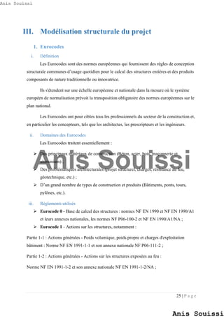 25 | P a g e
III. Modélisation structurale du projet
1. Eurocodes
i. Définition
Les Eurocodes sont des normes européennes qui fournissent des règles de conception
structurale communes d’usage quotidien pour le calcul des structures entières et des produits
composants de nature traditionnelle ou innovatrice.
Ils s'étendent sur une échelle européenne et nationale dans la mesure où le système
européen de normalisation prévoit la transposition obligatoire des normes européennes sur le
plan national.
Les Eurocodes ont pour cibles tous les professionnels du secteur de la construction et,
en particulier les concepteurs, tels que les architectes, les prescripteurs et les ingénieurs.
ii. Domaines des Eurocodes
Les Eurocodes traitent essentiellement :
 Des principaux matériaux de construction (Béton, acier, bois, maçonnerie et
aluminium) ;
 Des problématiques architecturales (projet structurel, charges, résistance au feu,
géotechnique, etc.) ;
 D’un grand nombre de types de construction et produits (Bâtiments, ponts, tours,
pylônes, etc.).
iii. Règlements utilisés
 Eurocode 0 - Base de calcul des structures : normes NF EN 1990 et NF EN 1990/A1
et leurs annexes nationales, les normes NF P06-100-2 et NF EN 1990/A1/NA ;
 Eurocode 1 - Actions sur les structures, notamment :
Partie 1-1 : Actions générales - Poids volumique, poids propre et charges d'exploitation
bâtiment : Norme NF EN 1991-1-1 et son annexe nationale NF P06-111-2 ;
Partie 1-2 : Actions générales - Actions sur les structures exposées au feu :
Norme NF EN 1991-1-2 et son annexe nationale NF EN 1991-1-2/NA ;
Anis Souissi
Anis Souissi
Anis Souissi
 
