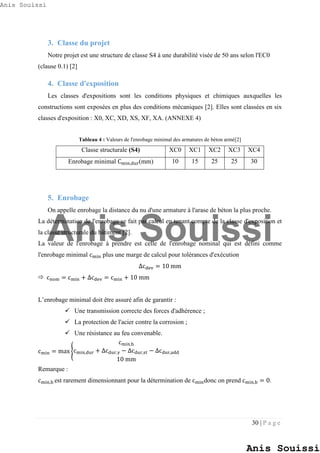 30 | P a g e
3. Classe du projet
Notre projet est une structure de classe S4 à une durabilité visée de 50 ans selon l'EC0
(clause 0.1) [2]
4. Classe d'exposition
Les classes d'expositions sont les conditions physiques et chimiques auxquelles les
constructions sont exposées en plus des conditions mécaniques [2]. Elles sont classées en six
classes d'exposition : X0, XC, XD, XS, XF, XA. (ANNEXE 4)
Tableau 4 : Valeurs de l'enrobage minimal des armatures de béton armé[2]
Classe structurale (S4) XC0 XC1 XC2 XC3 XC4
Enrobage minimal Cmin,dur(mm) 10 15 25 25 30
5. Enrobage
On appelle enrobage la distance du nu d'une armature à l'arase de béton la plus proche.
La détermination de l'enrobage se fait par calcul en tenant compte de la classe d'exposition et
la classe structurale du bâtiment [2].
La valeur de l'enrobage à prendre est celle de l'enrobage nominal qui est défini comme
l'enrobage minimal cmin plus une marge de calcul pour tolérances d'exécution
∆cdev = 10 mm
 cnom = cmin + ∆cdev = cmin + 10 mm
L’enrobage minimal doit être assuré afin de garantir :
 Une transmission correcte des forces d'adhérence ;
 La protection de l'acier contre la corrosion ;
 Une résistance au feu convenable.
cmin = max {
cmin,b
cmin,dur + ∆cdur,γ − ∆cdur,st − ∆cdur,add
10 mm
Remarque :
cmin,b est rarement dimensionnant pour la détermination de cmindonc on prend cmin,b = 0.
Anis Souissi
Anis Souissi
Anis Souissi
 