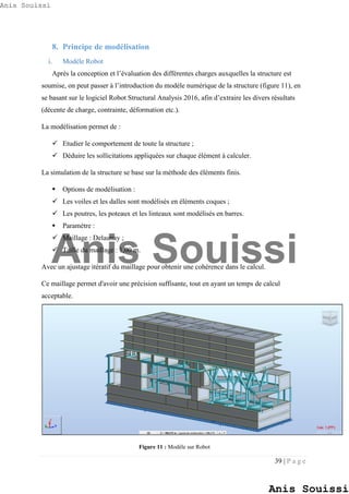 39 | P a g e
8. Principe de modélisation
i. Modèle Robot
Après la conception et l’évaluation des différentes charges auxquelles la structure est
soumise, on peut passer à l’introduction du modèle numérique de la structure (figure 11), en
se basant sur le logiciel Robot Structural Analysis 2016, afin d’extraire les divers résultats
(décente de charge, contrainte, déformation etc.).
La modélisation permet de :
 Etudier le comportement de toute la structure ;
 Déduire les sollicitations appliquées sur chaque élément à calculer.
La simulation de la structure se base sur la méthode des éléments finis.
 Options de modélisation :
 Les voiles et les dalles sont modélisés en éléments coques ;
 Les poutres, les poteaux et les linteaux sont modélisés en barres.
 Paramètre :
 Maillage : Delaunay ;
 Taille du maillage : 1,00 m.
Avec un ajustage itératif du maillage pour obtenir une cohérence dans le calcul.
Ce maillage permet d'avoir une précision suffisante, tout en ayant un temps de calcul
acceptable.
Figure 11 : Modèle sur Robot
Anis Souissi
Anis Souissi
Anis Souissi
 