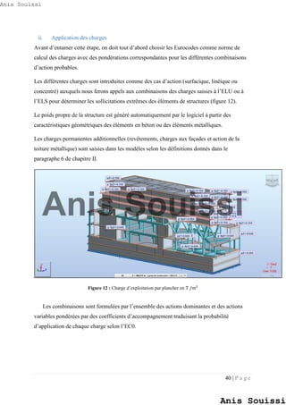 40 | P a g e
ii. Application des charges
Avant d’entamer cette étape, on doit tout d’abord choisir les Eurocodes comme norme de
calcul des charges avec des pondérations correspondantes pour les différentes combinaisons
d’action probables.
Les différentes charges sont introduites comme des cas d’action (surfacique, linéique ou
concentré) auxquels nous ferons appels aux combinaisons des charges saisies à l’ELU ou à
l’ELS pour déterminer les sollicitations extrêmes des éléments de structures (figure 12).
Le poids propre de la structure est généré automatiquement par le logiciel à partir des
caractéristiques géométriques des éléments en béton ou des éléments métalliques.
Les charges permanentes additionnelles (revêtements, charges aux façades et action de la
toiture métallique) sont saisies dans les modèles selon les définitions donnés dans le
paragraphe 6 de chapitre II.
Figure 12 : Charge d’exploitation par plancher en T /m2
Les combinaisons sont formulées par l’ensemble des actions dominantes et des actions
variables pondérées par des coefficients d’accompagnement traduisant la probabilité
d’application de chaque charge selon l’EC0.
Anis Souissi
Anis Souissi
Anis Souissi
 