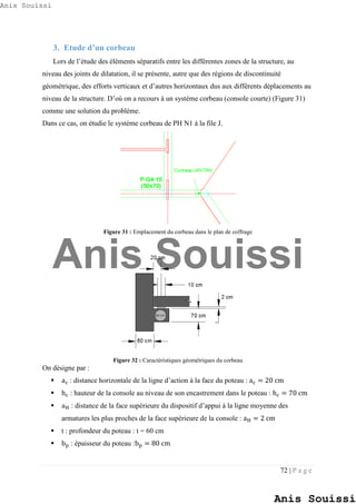 72 | P a g e
3. Etude d’un corbeau
Lors de l’étude des éléments séparatifs entre les différentes zones de la structure, au
niveau des joints de dilatation, il se présente, autre que des régions de discontinuité
géométrique, des efforts verticaux et d’autres horizontaux dus aux différents déplacements au
niveau de la structure. D’où on a recours à un système corbeau (console courte) (Figure 31)
comme une solution du problème.
Dans ce cas, on étudie le système corbeau de PH N1 à la file J.
Figure 31 : Emplacement du corbeau dans le plan de coffrage
Figure 32 : Caractéristiques géométriques du corbeau
On désigne par :
 ac : distance horizontale de la ligne d’action à la face du poteau : ac = 20 cm
 hc : hauteur de la console au niveau de son encastrement dans le poteau : hc = 70 cm
 aH : distance de la face supérieure du dispositif d’appui à la ligne moyenne des
armatures les plus proches de la face supérieure de la console : aH = 2 cm
 t : profondeur du poteau : t = 60 cm
 bp : épaisseur du poteau :bp = 80 cm
Anis Souissi
Anis Souissi
Anis Souissi
 