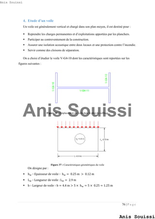 76 | P a g e
4. Etude d’un voile
Un voile est généralement vertical et chargé dans son plan moyen, il est destiné pour :
 Reprendre les charges permanentes et d’exploitations apportées par les planchers.
 Participer au contreventement de la construction.
 Assurer une isolation acoustique entre deux locaux et une protection contre l’incendie.
 Servir comme des cloisons de séparation.
On a choisi d’étudier le voile V-G4-10 dont les caractéristiques sont reportées sur les
figures suivantes :
Figure 36 : Emplacement du voile dans le plan de coffrage
Figure 37 : Caractéristiques géométriques du voile
On désigne par :
 hw ∶ Epaisseur de voile ∶ hw = 0.25 m > 0.12 m
 Lw ∶ Longueur de voile : Lw = 2.9 m
 b ∶ Largeur de voile ∶ b = 4.4 m > 5 × hw = 5 × 0.25 = 1.25 m
Anis Souissi
Anis Souissi
Anis Souissi
 