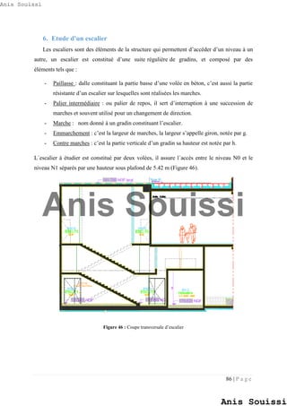 86 | P a g e
6. Etude d'un escalier
Les escaliers sont des éléments de la structure qui permettent d’accéder d’un niveau à un
autre, un escalier est constitué d’une suite régulière de gradins, et composé par des
éléments tels que :
- Paillasse : dalle constituant la partie basse d’une volée en béton, c’est aussi la partie
résistante d’un escalier sur lesquelles sont réalisées les marches.
- Palier intermédiaire : ou palier de repos, il sert d’interruption à une succession de
marches et souvent utilisé pour un changement de direction.
- Marche : nom donné à un gradin constituant l’escalier.
- Emmarchement : c’est la largeur de marches, la largeur s’appelle giron, notée par g.
- Contre marches : c’est la partie verticale d’un gradin sa hauteur est notée par h.
L´escalier à étudier est constitué par deux volées, il assure l´accès entre le niveau N0 et le
niveau N1 séparés par une hauteur sous plafond de 5.42 m (Figure 46).
Figure 46 : Coupe transversale d’escalier
Anis Souissi
Anis Souissi
Anis Souissi
 