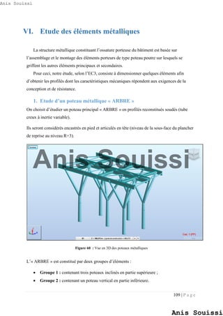 109 | P a g e
VI. Etude des éléments métalliques
La structure métallique constituant l’ossature porteuse du bâtiment est basée sur
l’assemblage et le montage des éléments porteurs de type poteau poutre sur lesquels se
griffent les autres éléments principaux et secondaires.
Pour ceci, notre étude, selon l’EC3, consiste à dimensionner quelques éléments afin
d’obtenir les profilés dont les caractéristiques mécaniques répondent aux exigences de la
conception et de résistance.
1. Etude d’un poteau métallique « ARBRE »
On choisit d’étudier un poteau principal « ARBRE » en profilés reconstitués soudés (tube
creux à inertie variable).
Ils seront considérés encastrés en pied et articulés en tête (niveau de la sous-face du plancher
de reprise au niveau R+3).
Figure 60 : Vue en 3D des poteaux métalliques
L’« ARBRE » est constitué par deux groupes d’éléments :
 Groupe 1 : contenant trois poteaux inclinés en partie supérieure ;
 Groupe 2 : contenant un poteau vertical en partie inférieure.
Anis Souissi
Anis Souissi
Anis Souissi
 