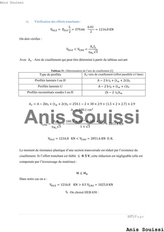 117 | P a g e
iv. Vérification des efforts tranchants :
VEd,Z = PELU
L
2
= 379.66
6.41
2
= 1216.8 KN
On doit vérifier :
VEd,Z < VZ,Rd =
Avfy
γM0
√3
Avec Av : Aire de cisaillement qui peut être déterminé à partir du tableau suivant
Tableau 31 : Détermination de l’aire de cisaillement [2]
Type de profilés Av=aire de cisaillement (effort parallèle à l’âme)
Profilés laminés I ou H A − 2 b tf + (tw + 2r)tf
Profilés laminés U A − 2 b tf + (tw + r)tf
Profilés reconstitués soudés I ou H (h − 2 tf)tw
Av = A − 2btf + (tw + 2r)tf = 254.1 − 2 × 30 × 2.9 + (1.5 + 2 × 2.7) × 2.9
Av = 100.1 cm2
VZ,Rd =
Avfy
γM0
√3
=
100.1 × 10−4
× 355 × 103
1 × √3
= 2051.6 KN
VEd,Z = 1216.8 KN < VZ,Rd = 2051.6 KN O. K.
Le moment de résistance plastique d’une section transversale est réduit par l’existence du
cisaillement. Si l’effort tranchant est faible ≤ 𝟎. 𝟓 𝐕, cette réduction est négligeable (elle est
compensée par l’écrouissage du matériau) :
M ≤ MR
Dans notre cas on a :
VEd,Z = 1216.8 KN > 0.5 VZ,Rd = 1025.8 KN
 On choisit HEB 650 :
Anis Souissi
Anis Souissi
Anis Souissi
 