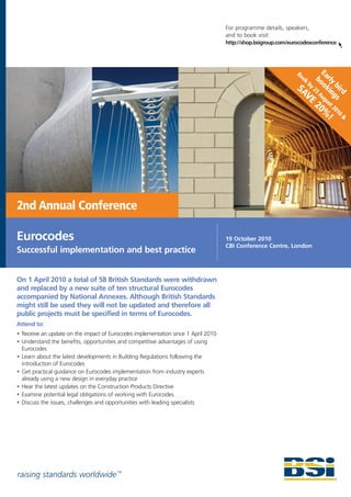 For programme details, speakers,
                                                                                   and to book visit:
                                                                                   http://shop.bsigroup.com/eurocodesconference




                                                                                                                        E
                                                                                                                      bo arly
                                                                                                               Bo
                                                                                                                 ok
                                                                                                               SA by 23 okin bird
                                                                                                                 VE Aug gs
                                                                                                                          u
                                                                                                                      20 st 20
                                                                                                                        % 10 &
                                                                                                                         !




2nd Annual Conference

Eurocodes                                                                          19 October 2010
                                                                                   CBI Conference Centre, London
Successful implementation and best practice


On 1 April 2010 a total of 58 British Standards were withdrawn
and replaced by a new suite of ten structural Eurocodes
accompanied by National Annexes. Although British Standards
might still be used they will not be updated and therefore all
public projects must be specified in terms of Eurocodes.
Attend to:
• Receive an update on the impact of Eurocodes implementation since 1 April 2010
• Understand the benefits, opportunities and competitive advantages of using
  Eurocodes
• Learn about the latest developments in Building Regulations following the
  introduction of Eurocodes
• Get practical guidance on Eurocodes implementation from industry experts
  already using a new design in everyday practice
• Hear the latest updates on the Construction Products Directive
• Examine potential legal obligations of working with Eurocodes
• Discuss the issues, challenges and opportunities with leading specialists




raising standards worldwide ™
 