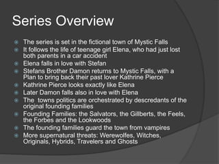 Series Overview
 The series is set in the fictional town of Mystic Falls
 It follows the life of teenage girl Elena, who had just lost
both parents in a car accident
 Elena falls in love with Stefan
 Stefans Brother Damon returns to Mystic Falls, with a
Plan to bring back their past lover Kathrine Pierce
 Kathrine Pierce looks exactly like Elena
 Later Damon falls also in love with Elena
 The towns politics are orchestrated by descredants of the
original founding families
 Founding Families: the Salvators, the Gillberts, the Feels,
the Forbes and the Lookwoods
 The founding families guard the town from vampires
 More supernatural threats: Werewolfes, Witches,
Originals, Hybrids, Travelers and Ghosts
 