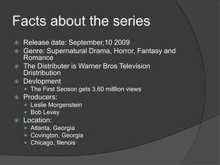 Facts about the series
 Release date: September,10 2009
 Genre: Supernatural Drama, Horror, Fantasy and
Romance
 The Distributer is Warner Bros Television
Dristribution
 Devlopment
 The First Seoson gets 3.60 milllion views
 Producers:
 Leslie Morgenstein
 Bob Levey
 Location:
 Atlanta, Georgia
 Covington, Georgia
 Chicago, Illenois
 