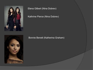 Elena Gilbert (Nina Dobrev)
Kathrine Pierce (Nina Dobrev)
Bonnie Benett (Katherina Graham)
 