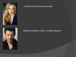 Caroline Forbes (Candice Accola)
Nicklaus Mickelson „Klaus“ (Joseph Morgen)
 